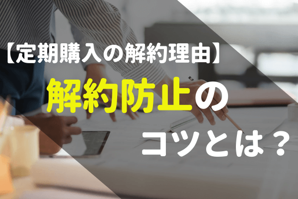 通販サイト運営】定期購入の解約理由って？解約されないポイント